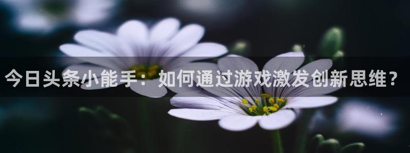 天美娱乐注册测速：今日头条小能手：如何通过游戏激发创新思维？