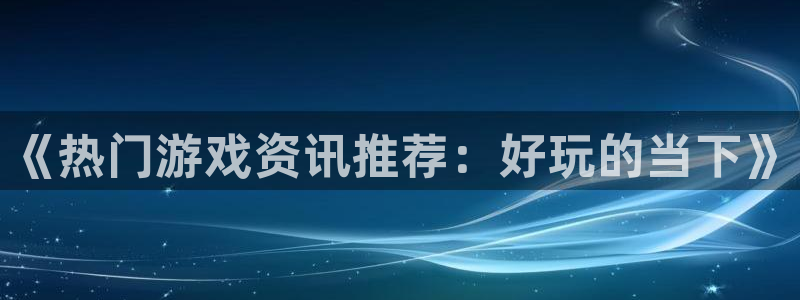 天美娱乐官方注册登录：《热门游戏资讯推荐：好玩的当下》